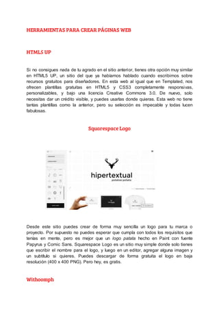 HERRAMIENTAS PARA CREAR PÁGINAS WEB
HTML5 UP
Si no consigues nada de tu agrado en el sitio anterior, tienes otra opción muy similar
en HTML5 UP, un sitio del que ya habíamos hablado cuando escribimos sobre
recursos gratuitos para diseñadores. En esta web al igual que en Templated, nos
ofrecen plantillas gratuitas en HTML5 y CSS3 completamente responsivas,
personalizables, y bajo una licencia Creative Commons 3.0. De nuevo, solo
necesitas dar un crédito visible, y puedes usarlas donde quieras. Esta web no tiene
tantas plantillas como la anterior, pero su selección es impecable y todas lucen
fabulosas.
Squarespace Logo
Desde este sitio puedes crear de forma muy sencilla un logo para tu marca o
proyecto. Por supuesto no puedes esperar que cumpla con todos los requisitos que
tenías en mente, pero es mejor que un logo patata hecho en Paint con fuente
Papyrus y Comic Sans. Squarespace Logo es un sitio muy simple donde solo tienes
que escribir el nombre para el logo, y luego en un editor, agregar alguna imagen y
un subtítulo si quieres. Puedes descargar de forma gratuita el logo en baja
resolución (400 x 400 PNG). Pero hey, es gratis.
Withoomph
 