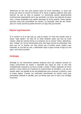 Withoomph es otro sitio para generar logos de forma automática. Lo único que
tienes que hacer es escribir el nombre de la marca y algunas palabras clave para
describir de qué se trata el proyecto. La herramienta genera aleatoriamente
combinaciones dependiendo de lo que escribiste y te ofrece una selección de logos
más o menos aceptables que puedes descargar de forma gratuita. Tienes algunas
opciones extra para personalizar los colores y la tipografía, nada del otro mundo,
pero con mucha paciencia puedes terminar con algo más que decente.
Hipster Logo Generator
Si el nombre no te lo dijo todo ya, pues lo explico. En este sitio puedes crear tu
propio "logo hipster". Se trata de un estilo bastante usado que luce de cierta
manera, utiliza las mismas formas y lo podemos ver en marcas "indies, alternativas,
retro, vintage" etc. De las herramientas para crear logos que les he presentado, esta
tiene que ser mi favorita, por más ridículo que el nombre suene. Hipster Logo
Generator es muy fácil de usar, y difícilmente vayas a lograr arruinar el logo con mal
gusto, pero todo es posible.
Strikingly
Strikingly es una herramienta bastante poderosa para que cualquier persona sin
ningún conocimiento de diseño o desarrollo sea capaz de crear un sitio web
completamente responsivo de forma sencilla y rápida. Puedes registrarte de forma
gratuita o iniciar sesión con Facebook sin siquiera llenar un formulario, y de una vez
puedes elegir una plantilla de las pre-establecidas para comenzar a editarla y crear
tu propia página. Cuentas con suficientes herramientas de edición como para
personalizar bastante la plantilla, pero con límites para que no luzca muy complejo
el proceso
 