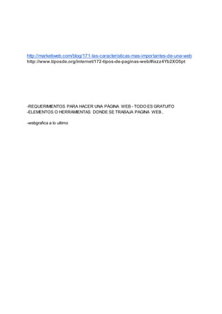 http://marketiweb.com/blog/171-las-caracteristicas-mas-importantes-de-una-web
http://www.tiposde.org/internet/172-tipos-de-paginas-web/#ixzz4Yb2XO5pt
-REQUERIMIENTOS PARA HACER UNA PÁGINA WEB - TODO ES GRATUITO
-ELEMENTOS O HERRAMIENTAS DONDE SE TRABAJA PAGINA WEB ,
-webgrafica a lo ultimo
 