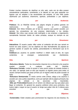 Existen muchas maneras de clasificar un sitio web, cada uno de ellos poseen
características particulares, convirtiendo a la internet en una gran autopista con
lugares que se adapten a las necesidades del visitante. Un sitio Web puede
clasificarse por audiencia, dinamismo, apertura, profundidad o por objetivos.
Sitio por Audiencia:
Públicos: Es un WebSite normal, una página dirigida al público general, sin
restricciones de acceso en principio.
Extranet: Son Sitios limitados por el tipo de usuarios que pueden acceder, por
ejemplo los proveedores de una empresa determinada, o los clientes.
Intranet: Son sitios cuyo acceso está restringido a una empresa u organización,
normalmente funcionan dentro de redes privadas, aunque no siempre es así.
Sitio por Dinamismo:
Interactivos: El usuario puede influir sobre el contenido del sitio que variará en
función de cada usuario y de los objetivos de éste. Normalmente, las páginas se
generan cuando el usuario las solicita, personalizando la información que se le
ofrece.
Estáticos:Los usuarios no pueden modificar o añadir nada al sitio, de cuyos
contenidos se encargan exclusivamente sus diseñadores.
Sitio por Apertura:
-Estructura Abierta: Todos los documentos disponen de su dirección y los usuarios
pueden acceder a cualquier punto del WebSite.
-Estructura Cerrada: Limita el acceso a unos pocos puntos de entrada (incluso a
uno sólo). Un ejemplo sería un sitio que requiere un registro previo para entrar, el
usuario siempre tendría que pasar primero por el registro antes de poder acceder al
resto de la página.
-Estructura Semicerrada: A medio camino entre ambas, obliga a los usuarios a
acceder por unos puntos específicos, como por ejemplo sólo la página principal y las
páginas de entrada a las secciones más importantes.
-Sitio por Profundidad:Basada en el número de enlaces que hay que pulsar para
llegar al contenido. En general los usuarios prefieren sitios poco profundos. Una
buena regla a seguir es que el usuario no tenga que pulsar más de 3 enlaces para
encontrar lo que busca.
Sitio por Objetivo:
-Comerciales: Están creados para promocionar los negocios de una empresa. Su
 