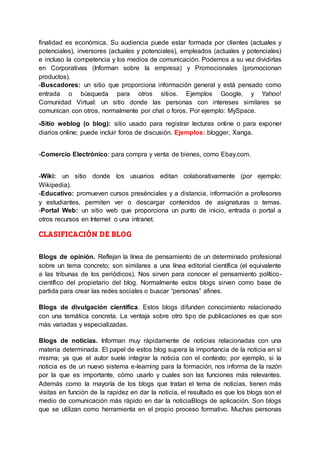 finalidad es económica. Su audiencia puede estar formada por clientes (actuales y
potenciales), inversores (actuales y potenciales), empleados (actuales y potenciales)
e incluso la competencia y los medios de comunicación. Podemos a su vez dividirlas
en Corporativas (Informan sobre la empresa) y Promocionales (promocionan
productos).
-Buscadores: un sitio que proporciona información general y está pensado como
entrada o búsqueda para otros sitios. Ejemplos Google, y Yahoo!
Comunidad Virtual: un sitio donde las personas con intereses similares se
comunican con otros, normalmente por chat o foros. Por ejemplo: MySpace.
-Sitio weblog (o blog): sitio usado para registrar lecturas online o para exponer
diarios online; puede incluir foros de discusión. Ejemplos: blogger, Xanga.
-Comercio Electrónico: para compra y venta de bienes, como Ebay.com.
-Wiki: un sitio donde los usuarios editan colaborativamente (por ejemplo:
Wikipedia).
-Educativo: promueven cursos presénciales y a distancia, información a profesores
y estudiantes, permiten ver o descargar contenidos de asignaturas o temas.
-Portal Web: un sitio web que proporciona un punto de inicio, entrada o portal a
otros recursos en Internet o una intranet.
CLASIFICACIÓN DE BLOG
Blogs de opinión. Reflejan la línea de pensamiento de un determinado profesional
sobre un tema concreto; son similares a una línea editorial científica (el equivalente
a las tribunas de los periódicos). Nos sirven para conocer el pensamiento político-
científico del propietario del blog. Normalmente estos blogs sirven como base de
partida para crear las redes sociales o buscar “personas” afines.
Blogs de divulgación científica. Estos blogs difunden conocimiento relacionado
con una temática concreta. La ventaja sobre otro tipo de publicaciones es que son
más variadas y especializadas.
Blogs de noticias. Informan muy rápidamente de noticias relacionadas con una
materia determinada. El papel de estos blog supera la importancia de la noticia en sí
misma; ya que el autor suele integrar la noticia con el contexto; por ejemplo, si la
noticia es de un nuevo sistema e-learning para la formación, nos informa de la razón
por la que es importante, cómo usarlo y cuales son las funciones más relevantes.
Además como la mayoría de los blogs que tratan el tema de noticias, tienen más
visitas en función de la rapidez en dar la noticia, el resultado es que los blogs son el
medio de comunicación más rápido en dar la noticiaBlogs de aplicación. Son blogs
que se utilizan como herramienta en el propio proceso formativo. Muchas personas
 