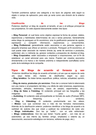 También podríamos aplicar una categoría a los tipos de páginas web según su
objeto o campo de aplicación, pero esto ya sería como una división de lo anterior
visto.
Clasificación de los Blogs
Podemos clasificar un blog de acuerdo al tamaño, el uso o el enfoque principal de
sus propietarios. En este aspecto básicamente existen tres tipos:
– Blog Personal: el cual tiene como objetivo expresar la forma de pensar, relatos,
experiencias y habilidades determinadas de una o varias personas. Generalmente
estos blogs no persiguen un fin económico, sino la gratificación personal de ayudar,
expresarse y compartir información, experiencias y conocimientos.
– Blog Profesional: generalmente están asociados a una persona, agencia o
pequeña empresa que ofrece un servicio o producto. Persiguen un fin económico, el
cual puede estar asociado de manera directa (ej. venta de servicios o productos,
publicidad, etc.) o indirecta (ej. generar contactos y prospectos de clientes) al blog.
– Blog Corporativo: están asociados a empresas o corporaciones, con el fin de
establecer un canal adicional para una marca. Pueden ser creados asociados
directamente a la marca o de manera anónima e independiente (camuflada) como
parte de la estrategia de la compañía.
Tipos de Blogs de acuerdo al formato y uso
Podemos identificar los blogs de acuerdo al formato y el uso que se espera de cada
uno (aquí tienes otra manera de clasificarlos según su uso):
– Blog temático: Se tratan temas específicos: política, noticias, actualidad, opinión,
etc.
– Blog de marca, productos y/o servicios: Para dar a conocer todo lo relacionado
con una marca o el propietario del blog y su oferta de valor (vivencias, experiencias,
actividades, atributos, testimonios, casos de estudio, experimentos, etc.).
– Blog de fotos o Fotoblog: El contenido principal son las fotografías y las
imágenes (tienen poco texto).
– Audioblog: El contenido está principalmente en formato de audio (Podcast, MP3,
Audio Streaming o similares).
– Vlog o Vídeoblog: El contenido predominante son los vídeos.
– Mixtos: Los que combinan dos o más de los formatos mencionados.
Además de la clasificación anterior, podemos identificar a los blogs de acuerdo a la
cantidad de autores (los que crean y publican los contenidos) de cada uno:
– Blogs individuales: Son los yo “solito”… con un solo editor/autor.
– Blogs colaborativos: Son los que tienen “mucha gente”… con más de un
autor/editor, ya sea interno (ej. familiar, amigo, empleado) o externo (ej. un
desconocido, asociación estratégica con terceros, editores de pago, etc.).
 