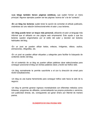 -Los blogs también tienen páginas estáticas, que suelen formar un menú
principal. Algunos ejemplos pueden ser las páginas “acerca de” o la de “contacto”.
-En un blog los lectores suelen tener la opción de comentar el artículo publicado,
creándose así una relación bidireccional entre el autor y sus lectores.
-Un blog puede tener un toque más personal, utilizando el autor un lenguaje más
informal que el utilizado en una página web empresarial. Esto ayuda a que los
lectores queden enganchados por el estilo del autor y decidan ser lectores
habituales del blog.
-En un post se pueden utilizar textos, enlaces, imágenes, vídeos, audios,
animaciones, infografías, etc.
-En un post se pueden utilizar etiquetas y categorías para facilitar la búsqueda de
contenido dentro del blog.
-En el contenido de un blog se pueden utilizar palabras clave seleccionadas para
conseguir posicionar el blog con dichas palabras clave y recibir así trafico web.
-Un blog normalmente te permite suscribirte a el con tu dirección de email para
recibir actualizaciones.
-Un blog es una buena herramienta para conseguir tráfico web hacia la web de tu
negocio.
-Un blog te permite generar ingresos monetizándolo con diferentes métodos como
Adsense, programas de afiliados, comercializando tus propios productos o servicios,
con publicidad directa, etc, consiguiendo así ganar dinero por Internet de manera
pasiva.
ELEMENTOS DE UNA PÁGINA WEB
 