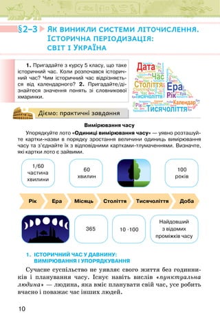 10
Діємо: практичні завдання
Вимірювання часу
Упорядкуйте лото «Одиниці вимірювання часу» — уявно розташуй-
те картки-назви в порядку зростання величини одиниць вимірювання
часу та з’єднайте їх з відповідними картками-тлумаченнями. Визначте,
які картки лото є зайвими.
1/60
частина
хвилини
365
Найдовший
з відомих
проміжків часу
10 .100
60
хвилин
100
років
Рік Ера Місяць Століття Тисячоліття Доба
1. ІСТОРИЧНИЙ ЧАС У ДАВНИНУ:
вимірювання і упорядкування
Сучасне суспільство не уявляє свого життя без годинни-
ків і планування часу. Існує навіть вислів «пунктуальна
людина» — людина, яка вміє планувати свій час, усе робить
вчасно і поважає час інших людей.
2–3 Як виникли системи літочислення.
Історична періодизація:
світ і Україна
1. Пригадайте з курсу 5 класу, що таке
історичний час. Коли розпочався історич-
ний час? Чим історичний час відрізняєть-
ся від календарного? 2. Пригадайте/ді-
знайтеся значення понять зі словникової
хмаринки.
Століття
Століття
Століття
Століття
С
т
о
л
і
т
т
я
С
т
о
л
і
т
т
я
Століття
Століття
Століття
Тисячоліття
Тисячоліття
Тисячоліття
Тисячоліття
Т
и
с
я
ч
о
л
і
т
т
я
Тисячоліття
Тисячоліття
Тисячоліття
Тисячоліття
Тисячоліття
Тисячоліття
Тисячоліття
Тисячоліття
Ера
Ера
Ера
Ера
Ера
Ера
Ера
Ера
Ера
Календар
Календар
Рік
Рік
Рік
Рік
Рік
Рік
Рік
Час
Час
Час
Час
Час
Час
Час
Час
Час
Час
Час
Час
Час
Час
Час Час Час
Час
Час
Дата
Дата
Дата
Дата
Дата
Дата
Дата
Дата
Дата
Дата
Дата
Дата
Дата
Дата
Дата
Календар
Дата
Століття
Тисячоліття
Час
Рік
Ера
Тисячоліття
Календар
Час
Століття
Дата
Ера
 
