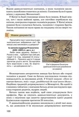 100
Відомі давньоєгипетські повчання, у яких чоловіків закли-
кають шанобливо ставитися до жінки. Схожими були й права
жінок у державах Месопотамії.
У Китаї та Індії становище жінок було іншим. В Індії жін-
ки, хоч і мали майнові права, але постійно перебували під
опікою, контролем старших чоловіків родини. У Китаї жінки
повинні були слухатися батьків, чоловіків і старших братів.
Також китаянки не мали права на спадщину після смерті чо-
ловіка.
Мовою документів
Прочитайте текст і розгляньте дав-
ньоєгипетське зображення сім’ї. Які
емоції у вас викликають ці джерела?
Із записів мудреця Птаххотепа
(XXV–XXIV ст. до н. е.)
Люби свою дружину, бережи її.
Разом з нею… турбуйся про свій дім,
годуй її як слід, накривай їй спину і
обіймай її… Принеси щастя її серцю
протягом усього життя. Остерігайся
бути жорстоким з нею, бо жорсто-
кість — це руйнування сім’ї…
Незаперечним авторитетом завжди був батько або старші
чоловіки в родині. Саме на батька покладалася головна від-
повідальність за виховання дітей. У Єгипті казали: «Кого не
навчав батько, той є неук, уподібнений до кам’яного ідола».
Подібних традицій дотримувалися і в Ме­
жиріччі. На одній із
глиняних табличок є повчання батька дітям наслідувати при-
клад старших родичів, мудрих людей.
Батько також мав подбати, щоб сини успадкували його
професію. Про це свідчать давньоєгипетські документи, у
яких є свідчення про заняття представників однієї родини
будівельною справою протягом 25 поколінь.
У давньоіндійських родинах виховували у дітей такі якос-
ті, що дозволили б їм неухильно дотримуватися життєвих
Сім’я фараона Ехнатона
(давньоєгипетське різьблення
на камені)
 