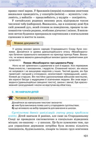 101
правил своєї варни. У брахманів (жерців) головними якостями
вважалася праведність, у кшатріїв (воїнів) — мужність і смі-
ливість, у вайшіїв — працелюбність, у шудрів — покірність.
У китайських родинах виховну роль відігравали також
численні табу (заборони). Вважалось, що в кожному домі був
свій домовий дух, який стежив за поведінкою, працею та ви-
хованістю членів родини, особливо дівчаток і жінок. З вихов-
ною метою будинки прикрашали картинками з повчальними
сценками із життя та казок.
Мовою документів
У цілому виховні ідеали народів Стародавнього Сходу були схо-
жими. Дізнайтеся із уривка давньоіндійського епосу «Махабхарата»
про бачення правильного виховання на прикладі принца Рами. Визна-
чте, чи можна вважати давньоіндійські виховні ідеали прийнятними для
сучасності.
Поема «Махабхарата» про царевича Раму
Ніхто не міг зрівнятися з царевичем в силі й відвазі. Усіх переважив
Рама вченістю, і вихованням, і мудрістю. Сповнений чеснот, він ніколи
не хизувався і не вишукував недоліків у інших. Чистий душею, він був
привітний і лагідний у спілкуванні, незлостивий і прямодушний, шано-
бливий до старших. Він постійно удосконалював військове мистецтво,
вів корисні бесіди з мудрецями й освіченими людьми. Він знав веди і
веданги [давньоіндійські священні тексти], закони і звичаї, був красно-
мовний і розсудливий і ніколи не відступав від обов’язку.
2. ЯК НАВЧАЛИ ДІТЕЙ
Читаємо й розуміємо
Дізнайтеся за навчальним текстом і визначте:
а) чим була викликана поява шкіл у стародавніх суспільствах;
б) що впливало на вибір предметів для вивчення в школах.
Суспільства давніх цивілізацій значну увагу приділяли
освіті. Дітей навчали й раніше, але саме на Стародавньому
Сході це провадили систематично в спеціально відведених
місцях: по-нашому — у школах. Це було зумовлено тим, що
для управління державою потрібна була велика кількість
чиновників, будівельників, лікарів та інших груп освічених
 