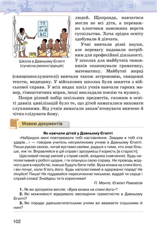 102
людей. Щоправда, навчатися
могли не всі діти, а переваж-
но хлопчики заможних верств
суспільства. Хоча зрідка освіту
здобували й дівчата.
Учні вивчали різні науки,
але перевагу надавали потріб-
ним для професійної діяльності.
У школах для майбутніх чинов-
ників опановували граматику,
математику. Майбутні жерці
(священнослужителі) вивчали також астрономію, священні
тексти, медицину. У військових школах були заняття з вій-
ськової справи. У всіх видах шкіл учнів навчали гарних ма-
нер, гімнастичних вправ, іноді викладали поезію та музику.
Попри різний набір шкільних предметів, схожим в осві-
ті давніх цивілізацій було те, що дітей намагалися виховати
слухняними. Від учнів вимагали запам’ятовувати вивчене й
чітко слідувати йому.
Мовою документів
Як навчали дітей у Давньому Єгипті
«Набридло мені повторювати тобі наставляння. Завдам я тобі ста
ударів…» — говорив учитель несумлінному учневі в Давньому Єгипті.
Пиши рукою своєю, читай вустами своїми, радься з тими, хто знає біль-
ше, ніж ти. Вправляйся в цій справі і зрозумієш її користь [в старості].
Щасливий писар умілий у справі своїй, владика (навчання). Будь на-
полегливий у роботі щодня, і ти опануєш свою справу. Не проводь жод-
ного дня в неробстві, інакше будуть бити тебе. Вуха юнака на спині його,
і він почує, коли б’ють його. Будь наполегливий в одержанні порад! Не
лінуйся! Пиши! Не піддавайся пересиченню письмом, віддай ти серце і
слухай слова! Знайдеш ти їх корисними!
П. Монте. Єгипет Рамзесів
1. Як ви зрозуміли вислів: «Вуха юнака на спині його»?
2. Які можливості відкривало оволодіння грамотністю в Давньому
Єгипті?
3. Які поради давньоєгипетським учням ви вважаєте слушними й
нині?
Школа в Давньому Єгипті
(сучасна реконструкція)
 
