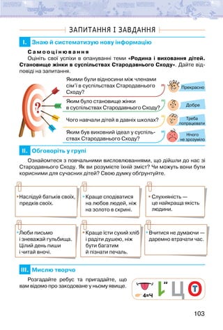 103
ЗАПИТАННЯ І ЗАВДАННЯ
I. Знаю й систематизую нову інформацію
С а м о о ц і н ю в а н н я
Оцініть свої успіхи в опануванні теми «Родина і виховання дітей.
Становище жінки в суспільствах Стародавнього Сходу». Дайте від-
повіді на запитання.
?
?
Прекрасно
Добре
Нічого
не зрозуміло
Якими були відносини між членами
сім’ї в суспільствах Стародавнього
Сходу?
Яким було становище жінки
в суспільствах Стародавнього Сходу?
Чого навчали дітей в давніх школах?
Яким був виховний ідеал у суспіль-
ствах Стародавнього Сходу?
Треба
попрацювати
II. Обговоріть у групі
Ознайомтеся з повчальними висловлюваннями, що дійшли до нас зі
Стародавнього Сходу. Як ви розумієте їхній зміст? Чи можуть вони бути
корисними для сучасних дітей? Свою думку обґрунтуйте.
Наслідуй батьків своїх,
предків своїх.
Краще сподіватися
на любов людей, ніж
на золото в скрині.
Люби письмо
і зневажай гульбища.
Цілий день пиши
і читай вночі.
Краще їсти сухий хліб
і радіти душею, ніж
бути багатим
й пізнати печаль.
Вчитися не думаючи —
даремно втрачати час.
Слухняність —
це найкраща якість
людини.
III. Мислю творчо
Розгадайте ребус та пригадайте, що
вам відомо про закодоване у ньому явище.
4=Ч
 