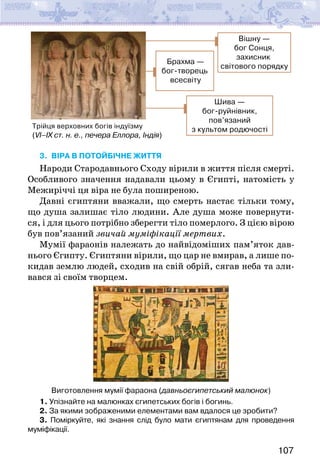 107
Трійця верховних богів індуїзму
(VI–IX ст. н. е., печера Еллора, Індія)
Брахма —
бог-творець
всесвіту
Вішну —
бог Сонця,
захисник
світового порядку
Шива —
бог-руйнівник,
пов’язаний
з культом родючості
3. ВІРА В ПОТОЙБІЧНЕ ЖИТТЯ
Народи Стародавнього Сходу вірили в життя після смерті.
Особливого значення надавали цьому в Єгипті, натомість у
Межи­
річчі ця віра не була поширеною.
Давні єгиптяни вважали, що смерть настає тільки тому,
що душа залишає тіло людини. Але душа може повернути-
ся, і для цього потрібно зберегти тіло померлого. З цією вірою
був пов’язаний звичай муміфікації мертвих.
Мумії фараонів належать до найвідоміших пам’яток дав-
нього Єгипту. Єгиптяни вірили, що цар не вмирав, а лише по-
кидав землю людей, сходив на свій обрій, сягав неба та зли-
вався зі своїм творцем.
Виготовлення мумії фараона (давньоєгипетський малюнок)
1. Упізнайте на малюнках єгипетських богів і богинь.
2. За якими зображеними елементами вам вдалося це зробити?
3. Поміркуйте, які знання слід було мати єгиптянам для проведення
муміфікації.
 