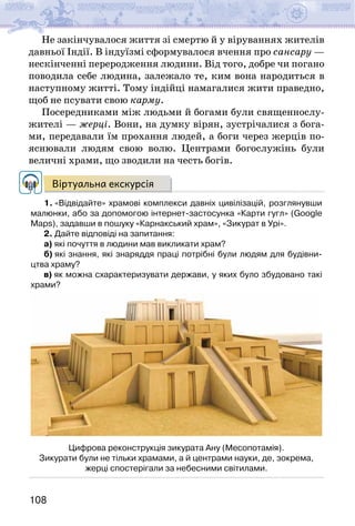 108
Не закінчувалося життя зі смертю й у віруваннях жителів
давньої Індії. В індуїзмі сформувалося вчення про сансару —
нескінченні переродження людини. Від того, добре чи погано
поводила себе людина, залежало те, ким вона народиться в
наступному житті. Тому індійці намагалися жити праведно,
щоб не псувати свою карму.
Посередниками між людьми й богами були священнослу-
жителі — жерці. Вони, на думку вірян, зустрічалися з бога-
ми, передавали їм прохання людей, а боги через жерців по-
яснювали людям свою волю. Центрами богослужінь були
величні храми, що зводили на честь богів.
Віртуальна екскурсія
1. «Відвідайте» храмові комплекси давніх цивілізацій, розглянувши
малюнки, або за допомогою інтернет-застосунка «Карти гугл» (Google
Maps), задавши в пошуку «Карнакський храм», «Зикурат в Урі».
2. Дайте відповіді на запитання:
а) які почуття в людини мав викликати храм?
б) які знання, які знаряддя праці потрібні були людям для будівни-
цтва храму?
в) як можна схарактеризувати держави, у яких було збудовано такі
храми?
Цифрова реконструкція зикурата Ану (Месопотамія).
Зикурати були не тільки храмами, а й центрами науки, де, зокрема,
жерці спостерігали за небесними світилами.
 