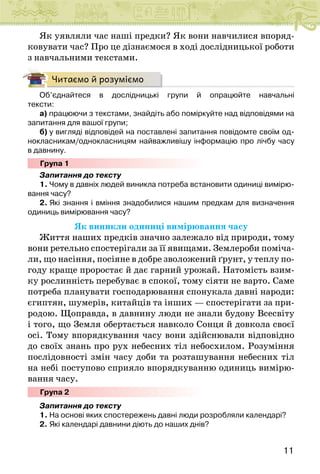 11
Як уявляли час наші предки? Як вони навчилися впоряд-
ковувати час? Про це дізнаємося в ході дослідницької роботи
з навчальними текстами.
Читаємо й розуміємо
Об’єднайтеся в дослідницькі групи й опрацюйте навчальні
тексти:
а) працюючи з текстами, знайдіть або поміркуйте над відповідями на
запитання для вашої групи;
б) у вигляді відповідей на поставлені запитання повідомте своїм од-
нокласникам/однокласницям найважливішу інформацію про лічбу часу
в давнину.
Група 1
Запитання до тексту
1. Чому в давніх людей виникла потреба встановити одиниці вимірю-
вання часу?
2. Які знання і вміння знадобилися нашим предкам для визначення
одиниць вимірювання часу?
Як виникли одиниці вимірювання часу
Життя наших предків значно залежало від природи, тому
вони ретельно спостерігали за її явищами. Землероби поміча-
ли, що насіння, посіяне в добре зволожений ґрунт, у теплу по-
году краще проростає й дає гарний урожай. Натомість взим-
ку рослинність перебуває в спокої, тому сіяти не варто. Саме
потреба планувати господарювання спонукала давні народи:
єгиптян, шумерів, китайців та інших — спостерігати за при-
родою. Щоправда, в давнину люди не знали будову Всесвіту
і того, що Земля обертається навколо Сонця й довкола своєї
осі. Тому впорядкування часу вони здійснювали відповідно
до своїх знань про рух небесних тіл небосхилом. Розуміння
послідовності змін часу доби та розташування небесних тіл
на небі поступово сприяло впорядкуванню одиниць вимірю-
вання часу.
Група 2
Запитання до тексту
1. На основі яких спостережень давні люди розробляли календарі?
2. Які календарі давнини діють до наших днів?
 