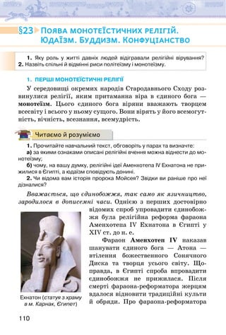 110
1. Яку роль у житті давніх людей відігравали релігійні вірування?
2. Назвіть спільні й відмінні риси політеїзму і монотеїзму.
1. ПЕРШІ МОНОТЕЇСТИЧНІ РЕЛІГІЇ
У середовищі окремих народів Стародавнього Сходу роз-
винулися релігії, яким притаманна віра в єдиного бога —
монотеїзм. Цього єдиного бога віряни вважають творцем
всесвіту і всього у ньому сущого. Вони вірять у його всемогут-
ність, вічність, всезнання, всемудрість.
Читаємо й розуміємо
1. Прочитайте навчальний текст, обговоріть у парах та визначте:
а) за якими ознаками описані релігійні вчення можна віднести до мо-
нотеїзму;
б) чому, на вашу думку, релігійні ідеї Аменхотепа IV Ехнатона не при-
жилися в Єгипті, а юдаїзм сповідують донині.
2. Чи відома вам історія пророка Мойсея? Звідки ви раніше про неї
дізналися?
Вважається, що єдинобожжя, так само як язичництво,
зародилося в дописемні часи. Однією з перших достовірно
відомих спроб упровадити єдинобож-
жя була релігійна реформа фараона
Аменхотепа IV Ехнатона в Єгипті у
XIV ст. до н. е.
Фараон Аменхотеп IV наказав
шанувати єдиного бога — Атона —
втілення божественного Сонячного
Диска та творця усього світу. Що-
правда, в Єгипті спроба впровадити
єдинобожжя не прижилася. Після
смерті фарао­
на-реформатора жерцям
вдалося відновити традиційні культи
й обряди. Про фараона-реформатора
23 Поява монотеїстичних релігій.
Юдаїзм. Буддизм. Конфуціанство
Ехнатон (статуя з храму
в м. Карнак, Єгипет)
 