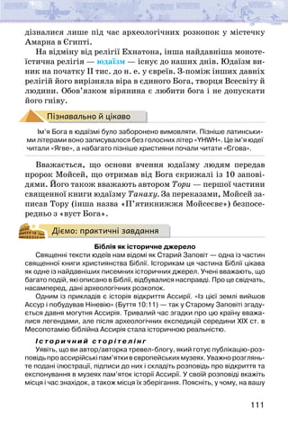 111
дізналися лише під час археологічних розкопок у містечку
Амарна в Єгипті.
На відміну від релігії Ехнатона, інша найдавніша моноте-
їстична релігія — юдаїзм — існує до наших днів. Юдаїзм ви-
ник на початку ІІ тис. до н. е. у євреїв. З-поміж інших давніх
релігій його вирізняла віра в єдиного Бога, творця Всесвіту й
людини. Обов’язком вірянина є любити бога і не допускати
його гніву.
Пізнавально й цікаво
Ім’я Бога в юдаїзмі було заборонено вимовляти. Пізніше латинськи-
ми літерами воно записувалося без голосних літер «YHWH». Це ім’я юдеї
читали «Ягве», а набагато пізніше християни почали читати «Єгова».
Вважається, що основи вчення юдаїзму людям передав
пророк Мойсей, що отримав від Бога скрижалі із 10 запові­
дями. Його також вважають автором Тори — першої частини
священної книги юдаїзму Танаху. За переказами, Мойсей за-
писав Тору (інша назва «П’ятикнижжя Мойсеєве») безпосе-
редньо з «вуст Бога».
Діємо: практичні завдання
Біблія як історичне джерело
Священні тексти юдеїв нам відомі як Старий Заповіт — одна із частин
священної книги християнства Біблії. Історикам ця частина Біблії цікава
як одне із найдавніших писемних історичних джерел. Учені вважають, що
багато подій, які описано в Біблії, відбувалися насправді. Про це свідчать,
насамперед, дані археологічних розкопок.
Одним із прикладів є історія відкриття Ассирії. «Із цієї землі вийшов
Ассур і побудував Ніневію» (Буття 10:11) — так у Старому Заповіті згаду-
ється давня могутня Ассирія. Тривалий час згадки про цю країну вважа-
лися легендами, але після археологічних експедицій середини ХІХ ст. в
Месопотамію біблійна Ассирія стала історичною реальністю.
І с т о р и ч н и й с т о р і т е л і н г
Уявіть, що ви автор/авторка тревел-блогу, який готує публікацію-роз-
повідьпроассирійськіпам’яткивєвропейськихмузеях.Уважнорозглянь-
те подані ілюстрації, підписи до них і складіть розповідь про відкриття та
експонування в музеях пам’яток історії Ассирії. У своїй розповіді вкажіть
місця і час знахідок, а також місця їх зберігання. Поясніть, у чому, на вашу
 