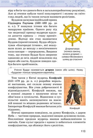 113
віру в богів чи єдиного бога в загальноприйнятому розумінні.
Але ці вчення набули такої популярності і впливу на світо-
гляд людей, що їх також почали називати релігіями.
Буддизм заснував індійський принц
Сіддхарта Гаутама (560–480 рр. до
н. е.). У пошуках істини він багато
мандрував країною. Одного разу під
час медитації принцу-мудрецю вдало-
ся досягти нірвани — стану просвіт-
лення. Відтоді він став називатися
Буддою (просвітленим). Будда обґрун-
тував «благородні істини», які вказу-
вали шлях до виходу з нескінченного
кола сансари — перероджень. Завдяки
тому, що вчення Будди було звернене
однаково до всіх людей незалежно від
варни або касти, буддизм швидко здо-
був багато прибічників.
Учення Будди називається дгарма (закон або шлях). Назву
«буддизм» пізніше придумали європейці.
Тим часом у Китаї мудрець Конфуцій
(551–479 рр. до н. е.) розробив мораль-
ні настанови, які склали основу вчення
конфуціанства. Він учив доброчесності й
відповідальності. Конфуцій вважав, що
в кожної людини є визначене місце та
обов’язки в суспільстві. Відносини в сус-
пільстві мають засновуватися на взаєм-
ній пошані та міцних родинних зв’язках.
Імператора Конфуцій вважав батьком усіх
підданих.
Етичні принципи поведінки, на думку Конфуція, є даром
Неба — частини природи, наділеної вищою духовною силою.
Поклоніння предкам мудрець вважав найважливішим із
звичаїв. Саме культ предків є одним із небагатьох елементів
конфуціанства, що зближує його з релігією.
Дгармачакра
(колесо закону,
колесо дгарми) —
символ Вісімкового
шляху до спасіння
Конфуцій
 
