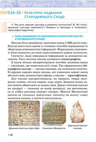 116
1. Яку роль відіграє культура в розвитку суспільства? 2. Які галузі
художньої культури вирізняють? Покажіть їх приклади в попередніх
параграфах підручника.
1. роль писемності в збереженні історичної пам’яті 
СТАРОдавнього сходу
Письмо було винайдене людством понад 5 000 років тому.
Відтоді воно стало одним із головних способів передавання та
зберігання різноманітної інформації. Формування писемнос-
ті вчені відносять до ознак цивілізованості давніх суспільств.
Спочатку люди передавали інформацію за допомогою ма-
люнків. Таку систему письма називають піктографією.
З часом почали використовувати постійні малюнки-знаки
— ідеограми, що позначали цілі слова. Так сформувалося іде-
ографічне письмо — письмо знаками, що позначали поняття.
В окремих народів знаки письма, які позначали окремі звуки
абоціліслова,назвалиієрогліфами,аписьмо—ієрогліфічним.
Для письма використовували, як правило, тверді мате­
ріали: камінь, кістки тварин, кору дерев. Завдяки цьому де-
які написи збереглися до наших днів. Давні єгиптяни писали
на папірусі — схожому на папір матеріалі, що виготовляв-
ся зі стебел рослини циперус папірус. Жителі Месопотамії
писали на глиняних табличках: спочатку на вологу глину
наносили написи, а потім їх висушували.
Давньоєгипетські ієрогліфи Клинопис Межиріччя
Давньокитайське
письмо
24–25 Культурні надбання
Стародавнього Сходу
 