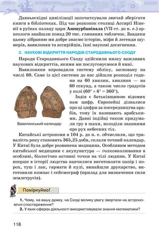 118
Давньосхідні цивілізації започаткували звичай зберігати
книги в бібліотеках. Під час розкопок столиці Ассирії Ніне-
вії в руїнах палацу царя Ашшурбаніпала (VII ст. до н. е.) ар-
хеологи знайшли понад 20 тис. глиняних табличок. Завдяки
цьому зібранню ми добре знаємо історію, міфи й легенди шу-
мерів, вавилонян та ассирійців, їхні наукові досягнення.
2. наукові відкриття народів СТАРОдавнього сходу
Народи Стародавнього Сходу здійснили низку важливих
наукових відкриттів, якими ми послуговуємося й нині.
Вавилоняни впровадили систему обліку, засновану на
числі 60. Саме із цієї системи до нас дійшли розподіл годи-
ни на 60 хвилин, хвилини — на
60 секунд, а також число градусів
у колі (60° × 6° = 360°).
Індія є батьківщиною відомих
нам цифр. Європейці дізналися
про ці цифри за посередництва ара-
бів, тому їх називають арабськи-
ми. Давні індійці також придума-
ли гру в шахи, володіли знаннями
про рух небесних тіл.
Китайські астрономи в 104 р. до н. е. обчислили, що три-
валість року становить 365,25 доби, склали точний календар.
У Китаї була добре розвинена медицина. Особливим методом
китайської медицини є акупунктура — голковколювання в
особливі, біологічно активні точки на тілі людини. У Китаї
вперше в історії людства навчилися виготовляти папір і по-
рох, туш і лак, гармати й кулі, винайшли друкарство, ви-
готовили компас і сейсмограф (прилад для визначення сили
землетрусів).
Поміркуймо!
1. Чому, на вашу думку, на Сході велику увагу звертали на астроно-
мічні спостереження?
2. У яких сферах діяльності використовували знання математики?
Вавилонський календар
 