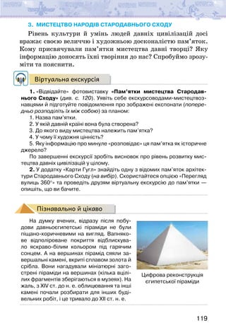 119
3. мистецтво народів СТАРОдавнього сходу
Рівень культури й умінь людей давніх цивілізацій досі
вражає своєю величчю і художньою досконалістю пам’яток.
Кому присвячували пам’ятки мистецтва давні творці? Яку
інформацію доносять їхні творіння до нас? Спробуймо зрозу-
міти та пояснити.
Віртуальна екскурсія
1. «Відвідайте» фотовиставку «Пам’ятки мистецтва Стародав-
нього Сходу» (див. с. 120). Уявіть себе екскурсоводами-мистецтвоз-
навцями й підготуйте повідомлення про зображені експонати (попере-
дньо розподіліть їх між собою) за планом:
1. Назва пам’ятки.
2. У якій давній країні вона була створена?
3. До якого виду мистецтва належить пам’ятка?
4. У чому її художня цінність?
5. Яку інформацію про минуле «розповідає» ця пам’ятка як історичне
джерело?
По завершенні екскурсії зробіть висновок про рівень розвитку мис-
тецтва давніх цивілізацій у цілому.
2. У додатку «Карти Гугл» знайдіть одну з відомих пам’яток архітек-
тури Стародавнього Сходу (на вибір). Скористайтеся опцією «Перегляд
вулиць 360°» та проведіть друзям віртуальну екскурсію до пам’ятки —
опишіть, що ви бачите.
Пізнавально й цікаво
На думку вчених, відразу після побу-
дови давньоєгипетські піраміди не були
піщано-коричневими на вигляд. Вапняко-
ве відполіроване покриття відблискува-
ло яскраво-білим кольором під гарячим
сонцем. А на вершинах пірамід сяяли за-
вершальні камені, вкриті сплавом золота й
срібла. Вони нагадували мініатюрні заго-
стрені піраміди на вершинах (кілька вцілі-
лих фрагментів зберігаються в музеях). На
жаль, з XIV ст. до н. е. облицювання та інші
камені почали розбирати для інших буді-
вельних робіт, і це тривало до XII ст. н. е.
Цифрова реконструкція
єгипетської піраміди
 
