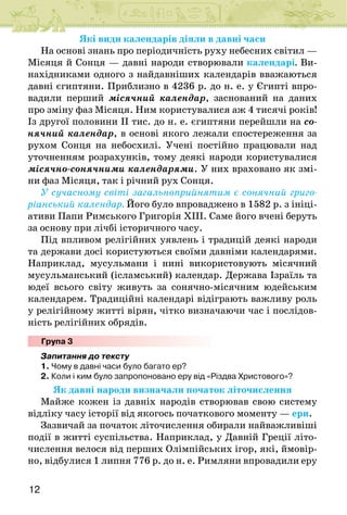 12
Які види календарів діяли в давні часи
На основі знань про періодичність руху небесних світил —
Місяця й Сонця — давні народи створювали календарі. Ви-
нахідниками одного з найдавніших календарів вважаються
давні єгиптяни. Приблизно в 4236 р. до н. е. у Єгипті впро-
вадили перший місячний календар, заснований на даних
про зміну фаз Місяця. Ним користувалися аж 4 тисячі років!
Із другої половини ІІ тис. до н. е. єгиптяни перейшли на со-
нячний календар, в основі якого лежали спостереження за
рухом Сонця на небосхилі. Учені постійно працювали над
уточненням розрахунків, тому деякі народи користувалися
місячно-сонячними календарями. У них враховано як змі-
ни фаз Місяця, так і річний рух Сонця.
У сучасному світі загальноприйнятим є сонячний григо-
ріанський календар. Його було впроваджено в 1582 р. з ініці-
ативи Папи Римського Григорія ХІІІ. Саме його вчені беруть
за основу при лічбі історичного часу.
Під впливом релігійних уявлень і традицій деякі народи
та держави досі користуються своїми давніми календарями.
Наприклад, мусульмани і нині використовують місячний
мусульманський (ісламський) календар. Держава Ізраїль та
юдеї всього світу живуть за сонячно-місячним юдейським
календарем. Традиційні календарі відіграють важливу роль
у релігійному житті вірян, чітко визначаючи час і послідов-
ність релігійних обрядів.
Група 3
Запитання до тексту
1. Чому в давні часи було багато ер?
2. Коли і ким було запропоновано еру від «Різдва Христового»?
Як давні народи визначали початок літочислення
Майже кожен із давніх народів створював свою систему
відліку часу історії від якогось початкового моменту — ери.
Зазвичай за початок літочислення обирали найважливіші
події в житті суспільства. Наприклад, у Давній Греції літо-
числення велося від перших Олімпійських ігор, які, ймовір-
но, відбулися 1 липня 776 р. до н. е. Римляни впровадили еру
 