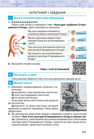121
ЗАПИТАННЯ І ЗАВДАННЯ
I. Знаю й систематизую нову інформацію
1. С а м о о ц і н ю в а н н я
Оцініть свої успіхи в опануванні теми «Культурні надбання Старо-
давнього Сходу». Дайте відповіді на запитання.
?
?
Прекрасно
Добре
Нічого
не зрозуміло
Яку роль відіграла писемність
у розвитку давніх цивілізацій Сходу?
Якими науковими відкриттями
народів Сходу ми послуговуємось
і нині?
Чим цінні для дослідників пам’ятки
мистецтва Стародавнього Сходу?
Що свідчить про високий рівень
розвитку культури Стародавнього
Сходу?
Треба
попрацювати
2. Виконайте онлайн-вправу.
https://cutt.ly/hwewqkz8
II. Обговоріть у групі
Чому важливо зберігати пам’ятки культури різних народів світу?
III. Мислю творчо
1. Виконайте мінідослідження сучасного па­
м’ятника:
а) дізнайтеся, кому присвячено пам’ятник;
б) коли і де споруджено пам’ятник;
в) хто автор пам’ятника;
г) яку ідею автор пам’ятника хотів донести
до суспільства;
д) визначте, чи може пам’ятник слугувати
джерелом історичної інформації. Свою думку
обґрунтуйте.
2. За допомогою додаткових джерел інформації створіть туристичний
путівник «Пам’ятки культури Стародавнього Сходу в музеях сві-
ту»: дізнайтеся, у яких музеях світу можна ознайомитися з пам’ятками
культури країн Стародавнього Сходу, позначте на карті місця розта-
шування музеїв, представте путівник у класі.
 