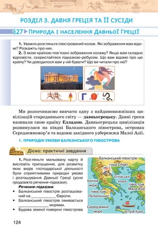 124
Розділ 3. ДАВНЯ ГРЕЦІЯ ТА ЇЇ СУСІДИ
1. Уважно розгляньте ілюстрований колаж. Які зображення вам відо-
мі? Розкажіть про них.
2. З якою країною пов’язані зображення колажу? Якщо вам складно
відповісти, скористайтеся підказкою-ребусом. Що вам відомо про цю
країну? Чи доводилося вам у ній бувати? Що ви читали про неї?
,
,, ,,
Ми розпочинаємо вивчати одну з найдивовижніших ци-
вілізацій стародавнього світу — давньогрецьку. Давні греки
називали свою країну Елладою. Давньогрецька цивілізація
розвинулася на півдні Балканського півострова, островах
Середземномор’я та вздовж західного узбережжя Малої Азії.
1. ПРИРОДНІ УМОВИ БАЛКАНСЬКОГО ПІВОСТРОВА
Діємо: практичні завдання
1. Розгляньте мальовану карту й
висловіть припущення, для розвитку
яких видів господарської діяльності
були сприятливими природні умови
і розташування Давньої Греції (усно
продовжте речення-підказки).
Речення-підказки
y
y Балканський півострів розташова-
ний на _____________ Європи.
y
y Балканський півострів омивається
________________ морями.
y
y Будова земної поверхні півострова
27 Природа і населення Давньої Греції
гора Олімп
півострів
Мала Азія
Середземне
море
Іонічне
море
острів Крит
півострів
Пелопоннес
Балканський півострів
Егейське
море
гора Олімп
півострів
Мала Азія
Середземне
море
Іонічне
море
острів Крит
півострів
Пелопоннес
Балканський півострів
Егейське
море
 