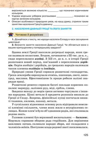 125
вирізняється великою кількістю _________, що позначені коричневим
кольором.
y
y Уздовж морських узбереж розташовані ______________, позначені на
картах зеленим кольором.
y
y Описані особливості природних умов, на нашу думку, сприяли таким
заняттям населення Греції в давнину: ______________________________.
2. НАСЕЛЕННЯ ДАВНЬОЇ ГРЕЦІЇ ТА ЙОГО ЗАНЯТТЯ
Читаємо й розуміємо
1. Дізнайтеся з тексту, які народи населяли Елладу в часи заснування
цивілізації.
2. Визначте заняття населення Давньої Греції. Чи збігаються вони з
вашим припущенням у попередньому завданні?
Здавна землі Греції населяли догрецькі народи, яких гре-
ки називали пеласгами. Згодом, починаючи з ІІІ тис. до н. е.,
сюди переселилися ахейці. З ХІІ ст. до н. е. в історії Греції
розпочався новий період, пов’язаний з переселенням дорій-
ців. Окрім ахейців і дорійців, до грецьких народів належали
також племена еолійців та іонійців.
Природні умови Греції сприяли розвиткові господарства.
Греки-землероби вирощували ячмінь, пшеницю, овочі, вино-
град, маслини. Ефективнішою їх працю робили залізні зна-
ряддя праці.
Розвиткові ремесел сприяли багаті поклади корисних ко-
палин: мармуру, залізних руд, міді, срібла, глини.
Завдяки виходу до морів греки активно торгували з інши-
ми народами. Цінні метали й предмети розкошів ввозили до
Греції зі Сходу. Зокрема, фінікійські купці постачали виши-
ті тканини, килими, пахощі, метали.
У суспільних відносинах основну роль відігравали невели-
кі племінні спільноти, члени яких жили в неукріплених се-
лищах. Кожне плем’я було об’єднанням родів, які очолювала
родова знать.
Головою племені був верховний воєначальник — басилевс.
Керувала справами общини рада старійшин. Для вирішення
важливих питань скликали народні збори, які складалися з
чоловіків-воїнів. Поступово влада родової знаті посилювалася.
 