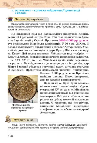 128
1. ОСТРІВ КРИТ — КОЛИСКА найдавнішої цивілізації
у Європі
Читаємо й розуміємо
Прочитайте навчальний текст і поясніть, за якими ознаками рівень
розвитку критського суспільства протягом 3000–1000 рр. до н. е. визна-
чають як цивілізацію.
На південний схід від Балканського півострова лежить
великий і родючий острів Крит. Він став колискою найдав-
нішої цивілізації у Європі. Протягом 3000–1000 рр. до н. е.
тут розвивалася Мінойська цивілізація. У 90-х рр. ХІХ ст. її
почав досліджувати англійський археолог Артур Еванс. Уче-
ний вів розкопки в столиці володаря Криту Міноса — палаці у
м. Кносс. Цей палац називали Лабіринтом (від «лабріс» —
двосічна сокира, зображення якої часто траплялося на Криті).
У ХVI–XV ст. до н. е. Мінойська цивілізація пережива-
ла розквіт. За свідченнями давньогрецьких істориків, цар
Мінос Великий збудував потужний флот і активно торгував
із сусідами. Правителю допомагали численні чиновники.
Близько 1600 р. до н. е. на Криті ви-
найшли письмо. Його, щоправда,
досі не вдалося розшифрувати.
Палаци на о. Крит були оснаще-
ні водогоном і каналізацією. Однак
у середині ХV ст. до н. е. Мінойська
цивілізація загинула від руйнівного
землетрусу. Квітуча країна перетво-
рилася на руїни; згодом її завоювали
ахейці. Є гіпотези, що пов’язують
знищення Мінойської цивілізації
з міфами про загибель легендарної
Атлантиди.
Мудрість віків
Люди часто вживають  крилатий вислів «нитка Аріадни». Дізнайте-
ся, що він означає та як пов’язаний з історією Мінойської цивілізації.
Фестський диск —
пам’ятка писемності
критян
 