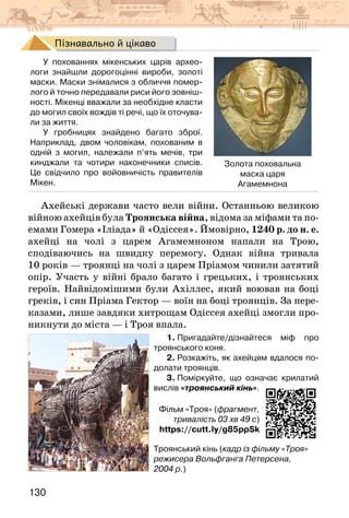 130
Пізнавально й цікаво
У похованнях мікенських царів архео-
логи знайшли дорогоцінні вироби, золоті
маски. Маски знімалися з обличчя помер-
лого й точно передавали риси його зовніш-
ності. Мікенці вважали за необхідне класти
до могил своїх вождів ті речі, що їх оточува-
ли за життя.
У гробницях знайдено багато зброї.
Наприклад, двом чоловікам, похованим в
одній з могил, належали п’ять мечів, три
кинджали та чотири наконечники списів.
Це свідчило про войовничість правителів
Мікен.
Золота поховальна
маска царя
Агамемнона
Ахейські держави часто вели війни. Останньою великою
війною ахейців була Троянська війна, відома за міфами та по-
емами Гомера «Іліада» й «Одіссея». Ймовірно, 1240 р. до н. е.
ахейці на чолі з царем Агамемноном напали на Трою,
сподіваючись на швидку перемогу. Однак війна тривала
10 років — троянці на чолі з царем Пріамом чинили затятий
опір. Участь у війні брало багато і грецьких, і троянських
героїв. Найвідомішими були Ахіллес, який воював на боці
греків, і син Пріама Гектор — воїн на боці троянців. За пере-
казами, лише завдяки хитрощам Одіссея ахейці змогли про-
никнути до міста — і Троя впала.
1. Пригадайте/дізнайтеся міф про
троянського коня.
2. Розкажіть, як ахейцям вдалося по-
долати троянців.
3. Поміркуйте, що означає крилатий
вислів «троянський кінь».
Фільм «Троя» (фрагмент,
тривалість 03 хв 49 с)
https://cutt.ly/g85ppSk
Троянський кінь (кадр із фільму «Троя»
режисера Вольфганга Петерсена,
2004 р.)
 
