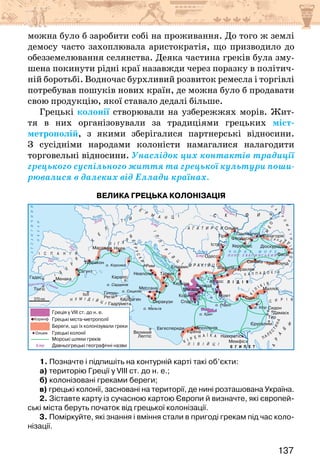 137
можна було б заробити собі на проживання. До того ж землі
демосу часто захоплювала аристократія, що призводило до
обезземелювання селянства. Деяка частина греків була зму-
шена покинути рідні краї назавжди через поразку в політич-
ній боротьбі. Водночас бурхливий розвиток ремесла і торгівлі
потребував пошуків нових країн, де можна було б продавати
свою продукцію, якої ставало дедалі більше.
Грецькі колонії створювали на узбережжях морів. Жит-
тя в них організовували за традиціями грецьких міст-
метрополій, з якими зберігалися партнерські відносини.
З сусідніми народами колоністи намагалися налагодити
торговельні відносини. Унаслідок цих контактів традиції
грецького суспільного життя та грецької культури поши-
рювалися в далеких від Еллади країнах.
Велика грецька колонізація
1. Позначте і підпишіть на контурній карті такі об’єкти:
а) територію Греції у VIII ст. до н. е.;
б) колонізовані греками береги;
в) грецькі колонії, засновані на території, де нині розташована Україна.
2. Зіставте карту із сучасною картою Європи й визначте, які європей-
ські міста беруть початок від грецької колонізації.
3. Поміркуйте, які знання і вміння стали в пригоді грекам під час коло-
нізації.
 