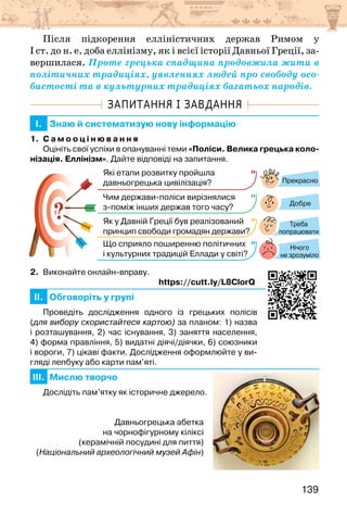 139
Після підкорення елліністичних держав Римом у
І ст. до н. е. доба еллінізму, як і всієї історії Давньої Греції, за-
вершилася. Проте грецька спадщина продовжила жити в
політичних традиціях, уявленнях людей про свободу осо-
бистості та в культурних традиціях багатьох народів.
ЗАПИТАННЯ І ЗАВДАННЯ
I. Знаю й систематизую нову інформацію
1. С а м о о ц і н ю в а н н я
Оцініть свої успіхи в опануванні теми «Поліси. Велика грецька коло-
нізація. Еллінізм». Дайте відповіді на запитання.
?
?
Прекрасно
Добре
Нічого
не зрозуміло
Які етапи розвитку пройшла
давньогрецька цивілізація?
Чим держави-поліси вирізнялися
з-поміж інших держав того часу?
Як у Давній Греції був реалізований
принцип свободи громадян держави?
Що сприяло поширенню політичних
і культурних традицій Еллади у світі?
Треба
попрацювати
2. Виконайте онлайн-вправу.
https://cutt.ly/L8ClorQ
II. Обговоріть у групі
Проведіть дослідження одного із грецьких полісів
(для вибору скористайтеся картою) за планом: 1) назва
і розташування, 2) час існування, 3) заняття населення,
4) форма правління, 5) видатні діячі/діячки, 6) союзники
і вороги, 7) цікаві факти. Дослідження оформлюйте у ви-
гляді лепбуку або карти пам’яті.
III. Мислю творчо
Дослідіть пам’ятку як історичне джерело.
Давньогрецька абетка
на чорнофігурному кіліксі
(керамічній посудині для пиття)
(Національний археологічний музей Афін)
 
