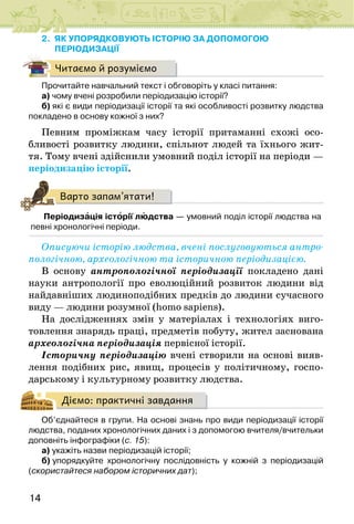14
2. ЯК УПОРЯДКОВУЮТЬ ІСТОРІЮ ЗА ДОПОМОГОЮ
ПЕРІОДИЗАЦІЇ
Читаємо й розуміємо
Прочитайте навчальний текст і обговоріть у класі питання:
а) чому вчені розробили періодизацію історії?
б) які є види періодизації історії та які особливості розвитку людства
покладено в основу кожної з них?
Певним проміжкам часу історії притаманні схожі осо-
бливості розвитку людини, спільнот людей та їхнього жит-
тя. Тому вчені здійснили умовний поділ історії на періоди —
періодизацію історії.
Варто запам’ятати!
Періодизація історії людства — умовний поділ історії людства на
певні хронологічні періоди.
Описуючи історію людства, вчені послуговуються антро-
пологічною, археологічною та історичною періодизацією.
В основу антропологічної періодизації покладено дані
науки антропології про еволюційний розвиток людини від
найдавніших людиноподібних предків до людини сучасного
виду — людини розумної (homo sapiens).
На дослідженнях змін у матеріалах і технологіях виго-
товлення знарядь праці, предметів побуту, жител заснована
археологічна періодизація первісної історії.
Історичну періодизацію вчені створили на основі вияв-
лення подібних рис, явищ, процесів у політичному, госпо-
дарському і культурному розвитку людства.
Діємо: практичні завдання
Об’єднайтеся в групи. На основі знань про види періодизації історії
людства, поданих хронологічних даних і з допомогою вчителя/вчительки
доповніть інфографіки (с. 15):
а) укажіть назви періодизацій історії;
б) упорядкуйте хронологічну послідовність у кожній з періодизацій
(скористайтеся набором історичних дат);
 