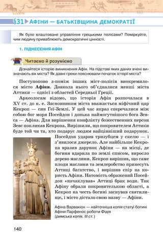 140
1. піднесення афін
Читаємо й розуміємо
Дізнайтеся історію виникнення Афін. На підставі яких даних вчені ви-
значають вік міста? Як давні греки пояснювали початок історії міста?
Поступопово з-поміж інших міст-полісів виокремило-
ся місто Афіни. Довкола нього об’єдналися менші міста
Аттики — однієї з областей Середньої Греції.
Археологам відомо, що історія Афін розпочалася в
XV ст. до н. е. Засновником міста вважається міфічний цар
Кекроп — син Геї-Землі. У цей час якраз сперечалися між
собою бог моря Посейдон і донька наймогутнішого бога Зев-
са — Афіна. Для вирішення конфлікту божественних персон
Зевс покликав Кекропа. Вирішили, що покровителем Аттики
буде той чи та, хто подарує людям найцінніший подарунок.
Посейдон ударив тризубцем у скелю — і
з’явилося джерело. Але найбільше Кекро-
па вразив дарунок Афіни — на місці, де
богиня вдарила по землі списом, виросло
дерево маслини. Кекроп вирішив, що саме
плоди маслини та землеробство принесуть
Аттиці багатство, і вирішив спір на ко-
ристь Афіни. Натомість ображений Посей-
дон «начаклував» Аттиці брак води. Так
Афіну обрали покровителькою області, а
Кекроп на честь богині заснував святили-
ще, і місто дістало свою назву — Афіни.
Афіна Варвакіон — найточніша копія статуї богині
Афіни Парфенос роботи Фідія
(римська копія, ІІІ ст.)
Як було влаштоване управління грецькими полісами? Поміркуйте,
чим людину приваблюють демократичні цінності.
31 Афіни — батьківщина демократії
 