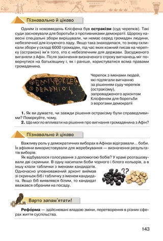 143
Пізнавально й цікаво
Одним із нововведень Клісфена був остракізм (суд черепків). Такі
суди засновували для боротьби з противниками демократії. Щороку на-
весні спеціальні збори вирішували, чи немає серед громадян людини,
небезпечної для існуючого ладу. Якщо така знаходилася, то знову скли-
кали збори у складі 6000 громадян, під час яких кожний писав на череп-
ку (остраконі) ім’я того, хто є небезпечним для держави. Засудженого
виганяли з Афін. Після закінчення визначеного строку вигнанець міг по-
вернутися на батьківщину і, як і раніше, користуватися всіма правами
громадянина.
Черепок з іменами людей,
які підлягали вигнанню
за рішенням суду черепків
(остракізму),
запровадженого архонтом
Клісфеном для боротьби
з ворогами демократії
1. Як ви думаєте, чи завжди рішення остракізму були справедливи-
ми? Поміркуйте, чому.
2. Що могло впливати на рішення про вигнання громадянина з Афін?
Пізнавально й цікаво
Важливу роль у демократичних виборах в Афінах відігравали… боби.
Їх афіняни використовували для жеребкування — визначення результа-
тів виборів.
Як відбувалося голосування з допомогою бобів? У храмі розташову-
вали дві скриньки. В одну насипали боби чорного і білого кольорів, а в
іншу клали таблички з іменами кандидатів.
Одночасно уповноважений архонт виймав
зі скриньок біб і табличку з іменем кандида-
та. Якщо біб виявлявся білим, то кандидат
вважався обраним на посаду.
Варто запам’ятати!
Реформа — здійснювані владою зміни, перетворення в різних сфе-
рах життя суспільства.
 