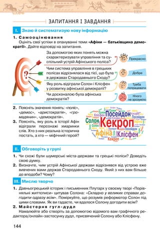 144
ЗАПИТАННЯ І ЗАВДАННЯ
I. Знаю й систематизую нову інформацію
1. С а м о о ц і н ю в а н н я
Оцініть свої успіхи в опануванні теми «Афіни — батьківщина демо-
кратії». Дайте відповіді на запитання.
?
?
Прекрасно
Добре
Нічого
не зрозуміло
За допомогою яких понять можна
схарактеризувати управління та су­
спільний устрій Афінського поліса?
Чим система управління в грецьких
полісах відрізнялася від тієї, що була
в державах Cтародавнього Сходу?
Яку роль відіграли Солон і Клісфен
у розвитку афінської демократії?
Чи досконалою була афінська
демократія?
Треба
попрацювати
2. Поясніть значення понять: «поліс»,
«демос», «аристократія», «гро-
мадянин», «демократія».
3. Поясніть, яку роль в історії Афін
відіграли персонажі хмаринки
слів. Хто з них реальна історична
постать, а хто — міфічний герой?
II. Обговоріть у групі
1. Чи схожі були шумерські міста-держави та грецькі поліси? Доведіть
свою думку.
2. Визначте, чим устрій Афінської держави відрізнявся від устрою вже
вивчених вами держав Стародавнього Сходу. Який з них вам більше
до вподоби? Чому?
III. Мислю творчо
1. Давньогрецький історик і письменник Плутарх у своєму творі «Порів-
няльні життєписи» цитував Солона: «Складно у великих справах до-
годити одразу всім». Поміркуйте, що розумів реформатор Солон під
цими словами. Як ви гадаєте, чи вдалося Солону догодити всім?
2. М а й с т е р н я г у г л - д у д л
Намалюйте або створіть за допомогою відомого вам графічного ре-
дактора/онлайн-застосунку дудл, присвячений Солону або Клісфену.
Кекроп
Афіна Клісфен
Посейдон
Солон
Кекроп
Кекроп
К
е
к
р
о
п
Кекроп
Кекроп
Кекроп
Кекроп
Кекроп
Кекроп
Кекроп
Кекроп
Кекроп
Кекроп
Кекроп
Афіна
Афіна
Афіна
Афіна
Афіна
Афіна
Афіна
Афіна
Афіна
Афіна
Афіна
Афіна
Афіна
Афіна
Афіна
Афіна
Афіна
Афіна
Афіна
Клісфен
Клісфен
Клісфен
Клісфен
Клісфен
Клісфен
Клісфен
Клісфен
Клісфен
Клісфен
Клісфен
Клісфен
Посейдон
Посейдон Посейдон
Посейдон
Посейдон
Посейдон
Посейдон
Посейдон
П
о
с
е
й
д
о
н
Посейдон
Посейдон
Посейдон
Посейдон
Солон
Солон
Солон
Солон
Солон
Солон
С
о
л
о
н
Солон
Солон
Солон
Солон
Солон
Солон Солон
 