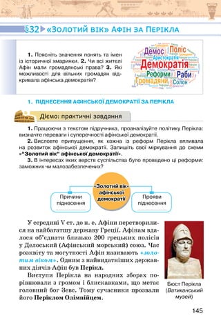 145
1. піднесення афінської демократії за ПЕРІКЛА
Діємо: практичні завдання
1. Працюючи з текстом підручника, проаналізуйте політику Перікла:
визначте переваги і суперечності афінської демократії.
2. Висловте припущення, як кожна із реформ Перікла впливала
на розвиток афінської демократії. Запишіть свої міркування до схеми
«“Золотий вік” афінської демократії».
3. В інтересах яких верств суспільства було проведено ці реформи:
заможних чи малозабезпечених?
«Золотий вік»
афінської
демократії
Причини
піднесення
Прояви
піднесення
У середині V ст. до н. е. Афіни перетворили-
ся на найбагатшу державу Греції. Афінам вда-
лося об’єднати близько 200 грецьких полісів
у Делоський (Афінський морський) союз. Час
розквіту та могутності Афін називають «золо-
тим віком». Одним з найвидатніших держав-
них діячів Афін був Перікл.
Виступи Перікла на народних зборах по-
рівнювали з громом і блискавками, що метає
головний бог Зевс. Тому сучасники прозвали
його Періклом Олімпійцем.
32 «Золотий вік» Афін за Перікла
1. Поясніть значення понять та імен
із історичної хмаринки. 2. Чи всі жителі
Афін мали громадянські права? 3. Які
можливості для вільних громадян від-
кривала афінська демократія? Громадяни
Демократія
Солон
Демос
Реформи
Поліс
Аристократія
Раби
Громадяни
Демократія
Солон
Демос
Реформи
Поліс
Аристократія
Раби
Реформи
Реформи
ф
р
Реформи
Г
Реформи
р
Реформи
е о
е о Реформи
р
і Реформи
Реформи
Реформи
ф
Реформи
Реформи
Д
Д Реформи
Реформи
Аристократія
о а
о а
ф
м
Аристократія
Аристократія
Громадяни
Демократія
Д
Д
ф р
Д Демократія
ф р
ра
ра
аД р
Демократія
р
р
Демократія
я
Демократія
А
А
Демократія
Демократія
Демократія
Демократія
Д
Д
Демократія
Солон
о
мок
Солон
Г
Г
Г
л
б
б
б
Солон
Солон
Солон
С
о
л
о
н
Солон
Солон
ом
ом
о А
А
Солон
ф
ф
Демос
Поліс
Поліс
ф р
ф
Поліс
Поліс
Поліс
Поліс
фо
фо
фо
Поліс
о
о
о
Раби
р
Раби
и
Р ф
Р ф
ф
Раби
р
р
Раби
б
Раби
и
Раби
Ра
Г
Г
Раби
Раби
Раби
Раби
и
Раби
Раби
Раби
Раби
Раби
Раби
р
р
Р б
Раби
Раби
Раби
Раби
Раби
ро
р
Громадяни
Громадяни
Бюст Перікла
(Ватиканський
музей)
 