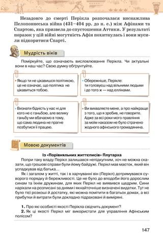 147
Незадовго до смерті Перікла розпочалася виснажлива
Пелопоннеська війна (431–404 рр. до н. е.) між Афінами та
Спартою, яка призвела до спустошення Аттики. У результаті
поразок у цій війні могутність Афін похитнулась і вони муси-
ли підкоритися Спарті.
Мудрість віків
Поміркуйте, що означають висловлювання Перікла. Чи актуальні
вони в наш час? Свою думку обґрунтуйте.
Якщо ти не цікавишся політикою,
це не означає, що політика не
цікавиться тобою.
Обережніше, Перікле:
ти головуєш над вільними людьми
і до того ж — над еллінами.
Визнати бідність у нас ні для
кого не є ганьбою, але велику
ганьбу ми вбачаємо в тому,
що сама людина не прагне
позбутися її працею.
Ви вихваляєте мене, а про найкраще
з того, що я зробив, не говорите.
Адже за всі роки мого правління
за моїм наказом не було страчено
жодного афінського громадянина.
Мовою документів
Із «Порівняльних життєписів» Плутарха
Попри таку владу Перікл залишався непідкупним, хоч не можна ска-
зати, що грошові справи були йому байдужі. Перікл мав маєток, який він
успадкував від батька…
Як і загалом у житті, так і в харчуванні він (Перікл) дотримувався су-
ворого порядку й бережливості. Це не було до вподоби його дорослим
синам та їхнім дружинам, для яких Перікл не виявився щедрим. Сини
нарікали на розписані за днями і якнайточніше визначені видатки. Тут не
було тієї розкоші й достатку, які можна помітити в багатьох домах, а всі
прибутки й витрати були докладно підраховані й виміряні.
1. Про які особисті якості Перікла свідчить документ?
2. Як ці якості Перікл міг використати для управління Афінським
полісом?
 