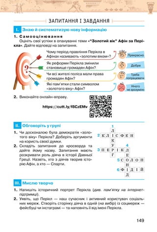 149
ЗАПИТАННЯ І ЗАВДАННЯ
I. Знаю й систематизую нову інформацію
1. С а м о о ц і н ю в а н н я
Оцініть свої успіхи в опануванні теми «“Золотий вік” Афін за Пері-
кла». Дайте відповіді на запитання.
?
?
Прекрасно
Добре
Нічого
не зрозуміло
Чому період правління Перікла в
Афінах називають «золотим віком»?
Як реформи Перікла змінили
становище громадян Афін?
Чи всі жителі поліса мали права
громадян Афін?
Які пам’ятки стали символом
«золотого віку» Афін?
Треба
попрацювати
2. Виконайте онлайн-вправу.
                                 https://cutt.ly/f8CzEMv
II. Обговоріть у групі
1. Чи досконалою була демократія «золо-
того віку» Перікла? Доберіть аргументи
на користь своєї думки.
2. Складіть запитання до кросворда та
дайте йому назву. Запитання мають
розкривати роль діяча в історії Давньої
Греції. Назвіть, хто з діячів творив істо-
рію Афін, а хто — Спарти.
III. Мислю творчо
1. Напишіть історичний портрет Перікла (див. пам’ятку на інтернет-
підтримці).
2. Уявіть, що Перікл — наш сучасник і активний користувач соціаль-
них мереж. Створіть сторінку діяча в одній (на вибір) із соцмереж —
фейсбуці чи інстаграмі — та наповніть її від імені Перікла.
4
3
1
2
6
5
Й
Н
 