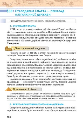 150
1. стародавня спарта
У ХІ ст. до н. е. одну з областей південної Греції — Лако-
ніку — захопили племена дорійців. Володіючи більш доско-
налою залізною зброєю, вони змогли підкорити місцеве ахей-
ське населення, а також сусідню область Мессенію. У межах
захоплених областей дорійці утворили державу Спарту, або
Лакедемон.
Діємо: практичні завдання
Покажіть на карті (с. 156 або в атласі) та позначте на контурній карті
територію Спартанської держави та м. Спарта.
Спартанці (називали себе спартіатами) займали панів-
не становище в завойованих районах. Уся захоплена земля
стала їхньою власністю. Значна частина місцевого населення
була поневолена й перетворена на ілотів (рабів). Жителі ма-
лородючих земель передгір’я увійшли до складу Лакедемон-
ської держави на правах періеків (ті, що живуть навколо).
Вони були вільними, але не мали громадянських прав.
Головним заняттям було землеробство. Самі спартіати не
працювали — всю роботу виконували ілоти. Закони Спарти
всіляко обмежували контакти з іншими народами.
Пізнавально й цікаво
За переказами, гроші в Спарті виготовляли із заліза, тому вони були
важкими. Їх зберігали в спеціальних кімнатах. Для придбання товару на
базарі потрібно було везти цілий віз таких залізних грошей.
2. як була влаштована спартанська держава
Спартіати докладали чималих зусиль для утримання в по-
корі ілотів, яких було значно більше. Спартанський законо-
33 Стародавня Спарта — приклад
олігархічної держави
Пригадайте, який політичний режим називають олігархією.
 