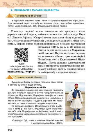 154
2. похід дарія І. марафонська битва
Пізнавально й цікаво
З перським військом плив Гіппій — колишній правитель Афін, який
був вигнаний через спробу встановити своє одноосібне правління.
Гіппій мріяв повернути собі владу за допомогою персів.
Спочатку перські посли зажадали від грецьких міст-
держав «землі й води», тобто визнання над собою влади Пер-
сії. Лише в Афінах і Спарті посли отримали гідну відповідь.
Так,спартанцікинулипослівуколодязьзісловами:«Візьміть
самі!». Перша битва між завойовниками персами та греками
відбулася 490 р. до н. е. За порадою
Гіппія перси висадилися в Марафон-
ській долині. Перси чисельно перева-
жали союзне військо громадян Афін і
Платеїв на чолі з Каллімахом і Міль-
тіадом. Проте завдяки злагодженим
діям і мистецтву воєначальників пе-
ремогу здобули греки, що надихнуло
їх на боротьбу з персами надалі.
Пізнавально й цікаво
Вирішальні битви персько-грецьких воєн лягли
в основу сучасних видів спорту.
Марафонський біг
За легендою, з радісною звісткою про перемогу
до Афін послали кращого бігуна грецького війська
Фідіппіда. Відстань від Марафона до Афін — понад
42 км. Посланець подолав цю відстань і, прибігши в
місто, встиг крикнути: «Радійте, афіняни, ми пере-
могли!» — та одразу помер від розриву серця.
На перших сучасних Олімпійських іграх в Афі-
нах у 1896 р. на честь Фідіппіда було влаштова-
но забіг між Марафоном та Афінами, який і нині є
обов’язковою частиною олімпійської легкоатлетич-
ної програми.
Спиридон Луїс — перший олімпійський чемпіон
з марафонського бігу, 1896 р.
Відео
«Марафонська битва»
(тривалість 09 хв 53 с)
https://cutt.ly/7wrgNSYt
 