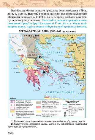 156
Найбільша битва персько-грецьких воєн відбулася 479 р.
до н. е. біля м. Платеї. Грецьке військо під командуванням
Павсанія перемогло. У 449 р. до н. е. греки здобули остаточ-
ну перемогу над персами. Унаслідок персько-грецьких воєн
розвиток Греції в другій половині V ст. до н. е. досяг най-
вищого рівня. Афіни стали лідером серед грецьких полісів.
ПЕРСЬКО-ГРЕЦЬКІ ВІЙНИ (500–449 рр. до н. е.)
1. Визначте, чи всі грецькі держави стали на боротьбу проти персів.
2. Коритуючись легендою карти, доповніть інформацію параграфа
про персько-грецькі війни.
 