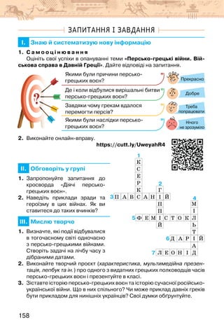 158
ЗАПИТАННЯ І ЗАВДАННЯ
I. Знаю й систематизую нову інформацію
1. С а м о о ц і н ю в а н н я
Оцініть свої успіхи в опануванні теми «Персько-грецькі війни. Вій-
ськова справа в Давній Греції». Дайте відповіді на запитання.
?
?
Прекрасно
Добре
Нічого
не зрозуміло
Якими були причини персько-
грецьких воєн?
Де і коли відбулися вирішальні битви
персько-грецьких воєн?
Завдяки чому грекам вдалося
перемогти персів?
Якими були наслідки персько-
грецьких воєн?
Треба
попрацювати
2. Виконайте онлайн-вправу.
                                                        https://cutt.ly/UweyahR4
II. Обговоріть у групі
1. Запропонуйте запитання до
кросворда «Діячі персько-
грецьких воєн».
2. Наведіть приклади зради та
героїзму в цих війнах. Як ви
ставитеся до таких вчинків?
III. Мислю творчо
1. Визначте, які події відбувалися
в тогочасному світі одночасно
з персько-грецькими війнами.
Створіть задачі на лічбу часу з
дібраними датами.
2. Виконайте творчий проєкт (характеристика, мультимедійна презен-
тація, лепбук та ін.) про одного з видатних грецьких полководців часів
персько-грецьких воєн і презентуйте в класі.
3. Зіставте історію персько-грецьких воєн та історію сучасної російсько-
української війни. Що в них спільного? Чи може приклад давніх греків
бути прикладом для нинішніх українців? Свої думки обґрунтуйте.
3
1
2
5
4
7
6
К
С
Е
Р
К
С
Г
І
П
П
І
Й
 