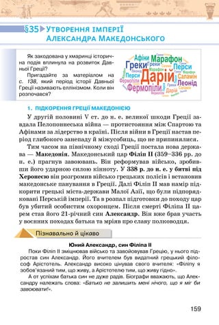 159
Як закодована у хмаринці історич-
на подія вплинула на розвиток Дав-
ньої Греції?
Пригадайте за матеріалом на
с. 138, який період історії Давньої
Греції називають еллінізмом. Коли він
розпочався?
Греки
Греки
Греки
Греки
Греки
Леонід
Леонід
Леонід
Перси
Перси
Перси
Саламін
Саламін
Саламін
Саламін
Саламін
Саламін
Саламін
Фермопіли
Фермопіли
Дарій
Марафон
Марафон
М
ар
аф
он
Марафон
Греки
Леонід
Перси
Саламін
Фермопіли
Дарій
Марафон
Афіни
1. підкорення греції македонією
У другій половині V ст. до н. е. великої шкоди Греції за-
вдала Пелопоннеська війна — протистояння між Спартою та
Афінами за лідерство в країні. Після війни в Греції настав пе-
ріод глибокого занепаду й міжусобиць, що не припинялися.
Тим часом на північному сході Греції постала нова держа-
ва — Македонія. Македонський цар Філіп ІІ (359–336 рр. до
н. е.) прагнув завоювань. Він реформував військо, зробив-
ши його ударною силою кінноту. У 338 р. до н. е. у битві під
Херонеєю він розгромив військо грецьких полісів і встановив
македонське панування в Греції. Далі Філіп ІІ мав намір під-
корити грецькі міста-держави Малої Азії, що були підпоряд-
ковані Перській імперії. Та в розпал підготовки до походу цар
був убитий особистим охоронцем. Після смерті Філіпа ІІ ца-
рем став його 21-річний син Александр. Він вже брав участь
у воєнних походах батька та мріяв про славу полководця.
Пізнавально й цікаво
Юний Александр, син Філіпа ІІ
Поки Філіп ІІ зміцнював військо та завойовував Грецію, у нього під-
ростав син Александр. Його вчителем був видатний грецький філо-
соф Арістотель. Александр високо цінував свого вчителя: «Філіпу я
зобов’язаний тим, що живу, а Арістотелю тим, що живу гідно».
А от успіхам батька син не дуже радів. Біографи вважають, що Алек-
сандру належать слова: «Батько не залишить мені нічого, що я міг би
завоювати!».
35 Утворення імперії
Александра Македонського
 