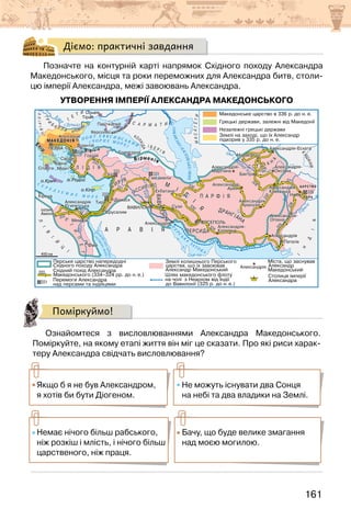 161
Діємо: практичні завдання
Позначте на контурній карті напрямок Східного походу Александра
Македонського, місця та роки переможних для Александра битв, столи-
цю імперії Александра, межі завоювань Александра.
УТВОРЕННЯ ІМПЕРІЇ АЛЕКСАНДРА МАКЕДОНСЬКОГО
Поміркуймо!
Ознайомтеся з висловлюваннями Александра Македонського.
Поміркуйте, на якому етапі життя він міг це сказати. Про які риси харак-
теру Александра свідчать висловлювання?
Якщо б я не був Александром,
я хотів би бути Діогеном.
Не можуть існувати два Сонця
на небі та два владики на Землі.
Немає нічого більш рабського,
ніж розкіш і млість, і нічого більш
царственого, ніж праця.
Бачу, що буде велике змагання
над моєю могилою.
 