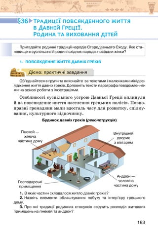 163
1. повсякденне життя давніх греків
Діємо: практичні завдання
Об’єднайтеся в групи та виконайте  за текстами і малюнками мінідос-
лідження життя давніх греків. Доповніть тексти параграфа повідомлення-
ми на основі роботи з ілюстраціями.
Особливості суспільного устрою Давньої Греції вплинули
й на повсякденне життя населення грецьких полісів. Повно-
правні громадяни мали вдосталь часу для розвитку, спілку-
вання, культурного відпочинку.
Будинок давніх греків (реконструкція)
Гінекей —
жіноча
частина дому
Господарські
приміщення
Внутрішній
дворик
з вівтарем
Андрон —
чоловіча
частина дому
1. З яких частин складалося житло давніх греків?
2. Назвіть елементи облаштування побуту та інтер’єру грецького
дому.
3. Про які традиції родинних стосунків свідчить розподіл житлових
приміщень на гінекей та андрон?
Пригадайте родинні традиції народів Стародавнього Сходу. Яке ста-
новище в суспільстві й родині східних народів посідали жінки?
36 Традиції повсякденного життя
в Давній Греції.
Родина та виховання дітей
 