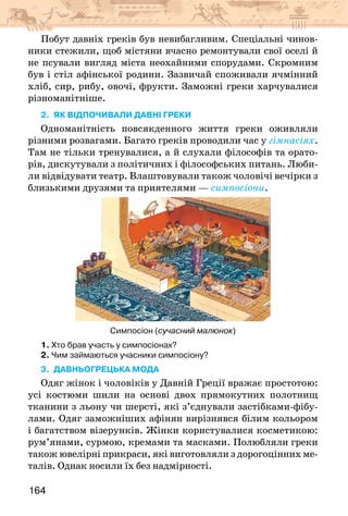 164
Побут давніх греків був невибагливим. Спеціальні чинов-
ники стежили, щоб містяни вчасно ремонтували свої оселі й
не псували вигляд міста неохайними спорудами. Скромним
був і стіл афінської родини. Зазвичай споживали ячмінний
хліб, сир, рибу, овочі, фрукти. Заможні греки харчувалися
різноманітніше.
2. як відпочивали давні греки
Одноманітність повсякденного життя греки оживляли
різними розвагами. Багато греків проводили час у гімнасіях.
Там не тільки тренувалися, а й слухали філософів та орато-
рів, дискутували з політичних і філософських питань. Люби-
ли відвідувати театр. Влаштовували також чоловічі вечірки з
близькими друзями та приятелями — симпосіони.
Симпосіон (сучасний малюнок)
1. Хто брав участь у симпосіонах?
2. Чим займаються учасники симпосіону?
3. Давньогрецька мода
Одяг жінок і чоловіків у Давній Греції вражає простотою:
усі костюми шили на основі двох прямокутних полотнищ
тканини з льону чи шерсті, які з’єднували застібками-фібу-
лами. Одяг заможніших афінян вирізнявся білим кольором
і багатством візерунків. Жінки користувалися косметикою:
рум’янами, сурмою, кремами та масками. Полюбляли греки
також ювелірні прикраси, які виготовляли з дорогоцінних ме-
талів. Однак носили їх без надмірності.
 