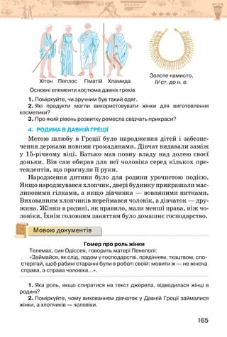 165
Хітон Пеплос Гіматій Хламида
Золоте намисто,
IV ст. до н. е.
        Основні елементи костюма давніх греків
1. Поміркуйте, чи зручним був такий одяг.
2. Які продукти могли використовувати жінки для виготовлення
косметики?
3. Про який рівень розвитку ремесла свідчать прикраси?
4. родина в давній греції
Метою шлюбу в Греції було народження дітей і забезпе-
чення держави новими громадянами. Дівчат видавали заміж
у 15-річному віці. Батько мав повну владу над долею своєї
доньки. Він сам обирав для неї чоловіка серед кількох пре-
тендентів, що прагнули її руки.
Народження дитини було для родини урочистою подією.
Якщо народжувався хлопчик, двері будинку прикрашали мас-
линовими гілками, а якщо дівчинка — вовняними нитками.
Вихованням хлопчиків переймався чоловік, а дівчаток — дру-
жина. Жінки в родині, як правило, мали менші права, ніж чо-
ловіки. Їхнім головним заняттям було домашнє господарство.
Мовою документів
Гомер про роль жінки
Телемах, син Одіссея, говорить матері Пенелопі:
«Займайся, як слід, ладом у господарстві, прядінням, ткацтвом, спо-
стерігай, щоб рабині старанні були в роботі своїй: мовити ж — не жіноча
справа, а справа чоловіка…».
1. Яка роль, якщо спиратися на текст джерела, відводилася жінці в
родині?
2. Поміркуйте, чому вихованням дівчаток у Давній Греції займалися
жінки, а хлопчиків — чоловіки.
 