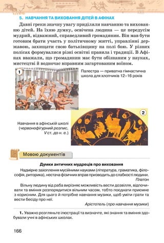 166
5. навчання ТА виховання дітей В афінах
Давні греки значну увагу приділяли навчанню та вихован-
ню дітей. На їхню думку, освічена людина — це передусім
мудрий, відважний, справедливий громадянин. Він мав бути
готовим брати участь у політичному житті, управлінні дер-
жавою, захищати свою батьківщину на полі бою. У різних
полісах формувалися різні освітні правила і традиції. В Афі-
нах вважали, що громадянин має бути обізнаним у науках,
мистецтві й водночас вправним загартованим воїном.
Палестра — приватна гімнастична
школа для хлопчиків 12–16 років
Навчання в афінській школі
(червонофігурний розпис,
V ст. до н. е.)
1
2
Мовою документів
Думки античних мудреців про виховання
Надмірне захоплення мусійними науками (література, граматика, філо-
софія,риторика),нестачафізичнихвправпризводитьдослабкостілюдини.
Платон
Вільну людину від раба вирізняє можливість вести дозвілля, відпочи-
вати та вміння розпорядитися вільним часом, тобто поєднати приємне
з корисним. Для цього й потрібне навчання музики, щоб уміти грати та
вести бесіду про неї.
Арістотель (про навчання музики)
1. Уважно розгляньте ілюстрації та визначте, які знання та вміння здо-
бували учні в афінських школах.
 