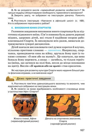 167
2. Як ви розумієте вислів «гармонійний розвиток особистості»? Як
грецькі мудреці обґрунтовували необхідність гармонійного виховання?
3. Зверніть увагу, чи зображені на ілюстраціях дівчатка. Поясніть
чому.
4. Розгляньте ілюстрацію «Навчання в афінській школі» (с. 166).
Хто із зображених персонажів є рабом?
6. виховання юних спартіатів
Головним завданням виховання юного спартанця була під-
готовка відважного воїна. Сім’я повинна була давати державі
міцних, здорових дітей, які стали б надійною опорою рабо­
власницької Спарти. Їх виховували всіх разом, вимагали до-
тримуватися суворої дисципліни.
Дітей навчали висловлювати свої думки коротко й влучно,
кількома простими словами — лаконічно. Наприклад, спар-
танка, проводжаючи сина на війну, вручала йому щит із та-
кими словами: «З ним або на ньому!». Це означало, що вона
бажала йому перемоги, а якщо — загибель, то тільки героїч-
на (воїна, що загинув на полі бою, несли до місця поховання
на щиті). Вислів «Зі щитом або на щиті» став крилатим.
Які наслідки для розвитку культури Спарти мало надання більшої ува-
ги фізичним вправам, а не вивченню наук?
Діємо: практичні завдання
1. Розгляньте пам’ятки давньогрецького вазопису та визначте, чим
відрізняються зображені на ілюстраціях жінки.
2. Як сюжети на вазах відображають особливості становища жінок
у суспільствах Афін і Спарти?
Жінки в гінекеї, Афіни
(червонофігурний розпис)
Дівчата на спортивних змаганнях,
Спарта
(чорнофігурний розпис)
 