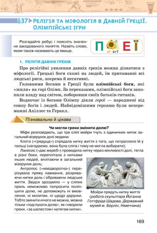 169
1. Релігія давніх ГРЕКІВ
Про релігійні уявлення давніх греків можна дізнатися з
міфології. Грецькі боги схожі на людей, їм притаманні всі
людські риси, зокрема й негативні.
Головними богами в Греції були олімпійські боги, які
«жили» на горі Олімп. За переказами, олімпійські боги захо-
пили владу над світом, поборовши своїх батьків-титанів.
Водночас із богами Олімпу діяли герої — народжені від
союзу богів і людей. Найвідомішими героями були непере-
можні Ахіллес та Геракл.
Пізнавально й цікаво
Чи могли греки змінити долю?
Міфи розповідають, що три сліпі мойри тчуть з одиничних ниток за-
гальний візерунок долі людини:
Клото («грядуща») спрядала нитку життя з того, що потрапляло їй у
пальці (нагадаємо, вона була сліпа і тому не могла вибирати);
Лахесис («дає жереб») проводила нитку через мінливості долі, тягла
в різні боки, переплітала з нитками
інших людей, вплітаючи в загальний
візерунок доль;
Антропос («невідворотна») пере-
різувала пряжу навмання, розрива-
ючи нитки доль і обриваючи людське
життя. Звідси зрозуміло — у сліпих
пряль неможливо попросити поліп-
шити долю, не допоможуть ні вмов-
ляння, ні молитви, ні щедрі дарунки.
Тобто змінити нічого не можна, можна
тільки «підслухати долю», як говорили
греки, «за шелестом і натягом нитки».
Мойри прядуть нитку життя
(робота скульптора Йоганна
Готтфріда Шадова, Державний
музей м. Берлін, Німеччина)
37 Релігія та міфологія в Давній Греції.
Олімпійські ігри
Розгадайте ребус і поясніть значен-
ня закодованого поняття. Назвіть слово,
яким також називають це явище.
 