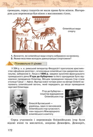 172
громадян, серед глядачів не мали права бути жінки. Нагоро-
дою для переможця був вінок з маслинових гілок.
Олімпійські види
спорту
1. Визначте, які олімпійські види спорту зображено на малюнку.
2. Якими якостями володіли давньогрецькі спортсмени?
Пізнавально й цікаво
У 394 р. н. е. римський імператор Феодосій I проголосив християн-
ство офіційною релігією і, оголосивши олімпійські ігри джерелом язич-
ництва, заборонив їх. Лише в 1896 р. завдяки зусиллям французького
громадського діяча П’єра де Кубертена та його однодумців було від-
новлено проведення Олімпіад. Місцем проведення перших Ігор стала
столиця Греції — Афіни. Відтоді кожні чотири роки на вівтарі Олімпії за-
палюють олімпійський вогонь, який передають до місця проведення
чергової Олімпіади.
П’єр де Кубертен —
ініціатор відродження
Олімпійських ігор
Олексій Бутовський —
українець, один із засновників
Олімпійських ігор сучасності,
член першого Міжнародного
олімпійського комітету
Серед учасників і переможців Олімпійських ігор були
відомі вчені та мислителі, зокрема Демосфен, Демокріт,
 
