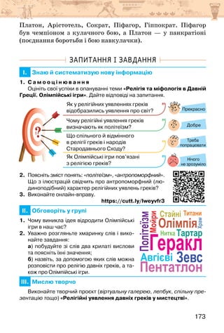 173
Платон, Арістотель, Сократ, Піфагор, Гіппократ. Піфагор
був чемпіоном з кулачного бою, а Платон — у панкратіоні
(поєднання боротьби і бою навкулачки).
ЗАПИТАННЯ І ЗАВДАННЯ
I. Знаю й систематизую нову інформацію
1. С а м о о ц і н ю в а н н я
Оцініть свої успіхи в опануванні теми «Релігія та міфологія в Давній
Греції. Олімпійські ігри». Дайте відповіді на запитання.
?
?
Прекрасно
Добре
Нічого
не зрозуміло
Як у релігійних уявленнях греків
відобразились уявлення про світ?
Чому релігійні уявлення греків
визначають як політеїзм?
Що спільного й відмінного
в релігії греків і народів
Стародавнього Сходу?
Як Олімпійські ігри пов’язані
з релігією греків?
Треба
попрацювати
2. Поясніть зміст понять: «політеїзм», «антропоморфний».
Що з ілюстрацій свідчить про антропоморфний (лю-
диноподібний) характер релігійних уявлень греків?
3. Виконайте онлайн-вправу.
https://cutt.ly/Iweyvfr3
II. Обговоріть у групі
1. Чому виникла ідея відродити Олімпійські
ігри в наш час?
2. Уважно розгляньте хмаринку слів і вико-
найте завдання:
а) побудуйте зі слів два крилаті вислови
та поясніть їхні значення;
б) назвіть, за допомогою яких слів можна
розповісти про релігію давніх греків, а та-
кож про Олімпійські ігри.
III. Мислю творчо
Виконайте творчий проєкт (віртуальну галерею, лепбук, спільну пре-
зентацію тощо) «Релігійні уявлення давніх греків у мистецтві».
Зевс
Нитка
Авгієві
Титани
Стайні
Олімпія
Політеїзм
Геракл
Храм
Мойри
Пентатлон
Тартар
Зевс
Нитка
Авгієві
Титани
Стайні
Олімпія
Політеїзм
Геракл
Храм
Мойри
Пентатлон
Тартар
 